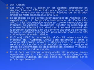  2.2.1 Origen
 Las NAGA, tiene su origen en los Boletines (Statement on
Auditing Estándar- SAS) emitidos por el Comité de Auditoría del
Instituto Americano de contadores Públicos de los Estados
Unidos de Norteamérica en el año 1948
 La aparición de las Normas Internacionales de Auditoría (NIA)
expedida por la Federación Internacional de Contadores
(IFAC), y las actualización realiza su Comité Internacional de
Prácticas de Auditoría anualmente denotan la presencia de
una voluntad internacional orientada al desarrollo sostenido de
la profesión contable, a fin de permitirle disponer de elementos
técnicos uniformes y necesarios para brindar servicios de alta
calidad para el interés público.
 El Consejo IFAC ha establecido el Comité Internacional de
Prácticas de Auditorías (AIPC) para desarrollar y emitir a
nombre del consejo, normas y declaraciones de auditoría y
servicios relacionados, con el propósito de ayudar a mejorar el
grado de uniformidad de las prácticas de auditoría y servicios
relacionados de todo el mundo.
 En el Perú las Normas Internacionales de Auditoría fueron
aprobadas por la Junta de Decanos de los Colegios de
Contadores Públicos, del país como los aceptados por la
práctica profesional.
 