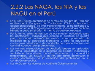  En el Perú, fueron aprobadas en el mes de octubre de 1968 con
motivo del II Congreso de Contadores Públicos, llevado a
acabo en la ciudad de lima, Posteriormente, se ha ratificado su
aplicación en el III Congreso Nacional de Contadores Públicos,
llevado a cabo en el año 1971, en la ciudad de Arequipa.
 Por lo tanto, estas normas son de observación obligatoria para
los Contadores Públicos que ejercen la auditoría en nuestro
país, por cuanto además les servirá como parámetro de
medición de su actuación profesional y para los estudiantes
como guías orientadoras de conducta por donde tendrán que
caminar cuando sean profesionales.
 Las Normas Internacionales de Auditoría deben ser aplicadas,
en forma obligatoria en la auditoría de estados financieros y
también en la auditoria de otra información y de servicios
relacionados. Las NAGA y las NIA por tanto constituyen el
cuerpo doctrinario de la actividad del profesional en su
condición de auditor.
 Las NAGU son las Normas de Auditoría Gubernamental
 