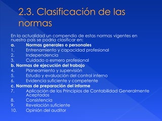 En la actualidad un compendio de estas normas vigentes en
nuestro país se podría clasificar en:
a. Normas generales o personales
1. Entrenamiento y capacidad profesional
2. Independencia
3. Cuidado o esmero profesional
b. Normas de ejecución del trabajo
4. Planeamiento y supervisión
5. Estudio y evaluación del control interno
6. Evidencia suficiente y competente
c. Normas de preparación del informe
7. Aplicación de los Principios de Contabilidad Generalmente
Aceptados
8. Consistencia
9. Revelación suficiente
10. Opinión del auditor
 