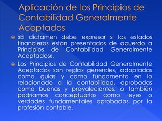  «El dictamen debe expresar si los estados
financieros están presentados de acuerdo a
Principios de Contabilidad Generalmente
Aceptados».
 Los Principios de Contabilidad Generalmente
Aceptados son reglas generales, adoptadas
como guías y como fundamento en lo
relacionado a la contabilidad, aprobadas
como buenas y prevalecientes, o también
podríamos conceptuarlos como leyes o
verdades fundamentales aprobadas por la
profesión contable.
 