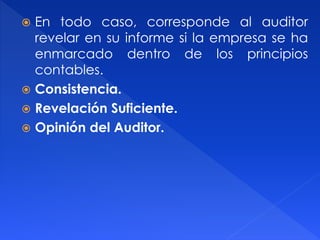  En todo caso, corresponde al auditor
revelar en su informe si la empresa se ha
enmarcado dentro de los principios
contables.
 Consistencia.
 Revelación Suficiente.
 Opinión del Auditor.
 