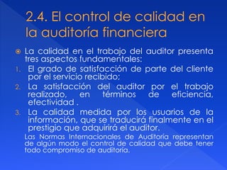  La calidad en el trabajo del auditor presenta
tres aspectos fundamentales:
1. El grado de satisfacción de parte del cliente
por el servicio recibido;
2. La satisfacción del auditor por el trabajo
realizado, en términos de eficiencia,
efectividad .
3. La calidad medida por los usuarios de la
información, que se traducirá finalmente en el
prestigio que adquirirá el auditor.
Las Normas Internacionales de Auditoría representan
de algún modo el control de calidad que debe tener
todo compromiso de auditoría.
 