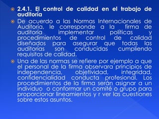  2.4.1. El control de calidad en el trabajo de
auditoría
 De acuerdo a las Normas Internacionales de
Auditoría, le corresponde a la firma de
auditoría implementar políticas y
procedimientos de control de calidad
diseñados para asegurar que todas las
auditorías son conducidas cumpliendo
requisitos de calidad.
 Una de las normas se refiere por ejemplo a que
el personal de la firma observara principios de
independencia, objetividad, integridad,
confidencialidad conducta profesional. Los
procedimientos de la firma serán asignar a un
individuo o conformar un comité o grupo para
proporcionar lineamientos y r ver las cuestiones
sobre estos asuntos.
 