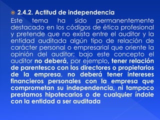  2.4.2. Actitud de independencia
Este tema ha sido permanentemente
destacado en los códigos de ética profesional
y pretende que no exista entre el auditor y la
entidad auditada algún tipo de relación de
carácter personal o empresarial que oriente la
opinión del auditor; bajo este concepto el
auditor no deberá, por ejemplo, tener relación
de parentesco con los directores o propietarios
de la empresa, no deberá tener intereses
financieros personales con la empresa que
comprometan su independencia, ni tampoco
prestamos hipotecarios o de cualquier índole
con la entidad a ser auditada
 