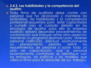  2.4.3. Las habilidades y la competencia del
auditor.
 Toda firma de auditoria debe contar con
personal que ha alcanzado y mantiene los
estándares, las habilidades y la competencia
profesional requeridos para estar capacitados
y cumplir con el cuidado debido en los
encargos de auditar para ello la empresa
auditora deberá desarrollar procedimientos de
contratación que incluyen entre otros aspectos:
mantener un programa diseñado para obtener
personal calificado, efectuar oportunamente
un planeamiento permita definir los
requerimientos de personal y sobre todo un
plan de capacitación; que el personal
recientemente contratado se identifique con
los enfoques, las políticas y los modelos que
utiliza la firma para el desarrollo de sus trabajos.
 