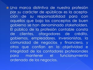  Una marca distintiva de nuestra profesión
por su carácter de «pública» es la acepta-
ción de su responsabilidad para con
aquellos que bajo los conceptos de buen
gobierno se han denominado stakeholders.
El público de la profesión contable consta
de clientes, otorgadores de crédito,
gobiernos, empleadores, inversionistas, la
comunidad de negocios y financiera, y
otros que confían en la objetividad e
integridad de los contadores profesionales
para mantener el funcionamiento
ordenado de los negocios.
 