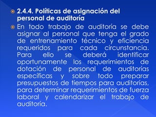  2.4.4. Políticas de asignación del
personal de auditoría
 En todo trabajo de auditoría se debe
asignar al personal que tenga el grado
de entrenamiento técnico y eficiencia
requeridos para cada circunstancia.
Para ello se deberá identificar
oportunamente los requerimientos de
dotación de personal de auditorías
específicas y sobre todo preparar
presupuestos de tiempos para auditorías,
para determinar requerimientos de fuerza
laboral y calendarizar el trabajo de
auditoría.
 
