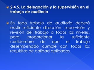  2.4.5. La delegación y la supervisión en el
trabajo de auditoría
 En todo trabajo de auditoría deberá
existir suficiente dirección, supervisión y
revisión del trabajo a todos los niveles,
para proporcionar la suficiente
certidumbre de que el trabajo
desempeñado cumple con todos los
requisitos de calidad aplicados.
 