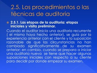  2.5.1. Las etapas de la auditoria: etapas
iniciales y visita preliminar.
Cuando el auditor inicia una auditoria recurrente
( el mismo haya hecho anterior), se guía por la
experiencia anterior con el cliente y la suposición
razonable de que las circunstancias no han
cambiado significativamente de su examen
anterior; en cambio, cuando se prepara a iniciar
una auditoria nueva se tiene que hacer algunas
suposiciones iniciales con respecto a su cliente
para decidir por donde empezar su examen.
 