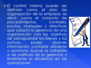  El control interno puede ser
definido como el plan de
organización de la empresa, es
decir, como el conjunto de
procedimientos, controles,
pautas, manuales y directivas
que adopta la gerencia de una
organización con los objetivos
de salvaguardar los bienes y los
activos, poder obtener
información contable eficiente
y oportuna, buscar la adhesión
a las políticas de la gerencia y
finalmente la eficiencia en las
operaciones
 