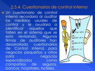  Un cuestionario de control
interno recordara al auditor
las medidas usuales de
control y le ayudara a
identificar aquellas que
falten en el sistema que se
esta revisando, Algunas
firmas de auditores han
desarrollado cuestionarios
de Control Internó para
negocios pequeños y otros
para negocios
especializados como
compañías de seguros,
bancos, hospitales, hoteles.
 