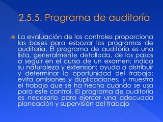  La evaluación de los controles proporciona
las bases para esbozar los programas de
auditoría. El programa de auditoría es una
lista, generalmente detallada, de los pasos
a seguir en el curso de un examen; indica
su naturaleza y extensión; ayuda a distribuir
y determinar la oportunidad del trabajo;
evita omisiones y duplicaciones, y muestra
el trabajo que se ha hecho cuando se usa
para este control. El programa de auditoría
es necesario para ejercer una adecuada
planeación y supervisión del trabajo
 