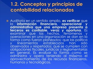 Auditoria en un sentido amplio, es verificar que
la información financiera, operacional y
administrativa que una empresa presenta a
terceros es confiable, veraz y oportuna. Es
examinar que los hechos, fenómenos y
operaciones en una organización se dan en la
forma como fueron planeados; que las política
y lineamientos establecidos han sido
observados y respetados; que se cumplen con
obligaciones fiscales, jurídicas y reglamentarias
en general. Es evaluar la forma como se
administra y opera teniendo al máximo el
aprovechamiento de los recursos financieros,
humanos y tecnológicos.
 