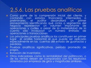  Como parte de la comprensión inicial del cliente, y
contando con estados financieros intermedios o
preliminares, el auditor desarrollará un primer
planeamiento identificando qué ciclos o segmentos del
negocio representan un volumen importante de
operaciones y cuáles a pesar de la materialidad de la
cuenta sólo involucran un número limitado de
operaciones o transacciones.
 Las principales pruebas analíticas las constituyen en primer
lugar el análisis horizontal el que puede ser aplicado
especialmente en las cuentas del estado de guanacias y
perdidas.
 Pruebas analíticas significativas, periodo promedio de
pagos.
 Rotación de inventarios
 Otros indicadores como la rentabilidad del patrimonio, o
de las ventas deben ser comparados con los resultados
obtenidos por empresas de giros y magnitudes similares
 
