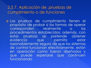  Las pruebas de cumplimiento tienen el
propósito de probar si las formas de operar
corresponden realmente a los
procedimientos establecidos; además, con
estas pruebas se pretende obtener
evidencia que permita estar
razonablemente seguro de que los sistemas
de control funcionan efectivamente, están
en operación como fueron diseñados y
que puede esperarse que continúen
funcionando
 