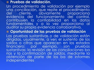  Pruebas de validación.
Un procedimiento de validación por ejemplo
una conciliación, que repite el procedimiento
del cliente, obviamente proporciona
evidencia del funcionamiento del control,
contribuyen la confiabilidad en los datos
fundamentales y a la vez proporciona al
auditor su propia evidencia corroborativa.
 Oportunidad de las pruebas de validación
Las pruebas sustantivas o de validación están
dirigidas, usualmente, a ver¡ el sustento de los
saldos o cifras que aparecen en los estados
financiero: por ejemplo, son pruebas
sustantivas: la revisión de las conciliaciones ba
rías y la confirmación de saldos, mediante la
obtención de parte de los ba de informes
independientes
 