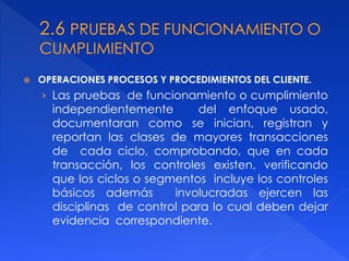  OPERACIONES PROCESOS Y PROCEDIMIENTOS DEL CLIENTE.
› Las pruebas de funcionamiento o cumplimiento
independientemente del enfoque usado,
documentaran como se inician, registran y
reportan las clases de mayores transacciones
de cada ciclo, comprobando, que en cada
transacción, los controles existen, verificando
que los ciclos o segmentos incluye los controles
básicos además involucradas ejercen las
disciplinas de control para lo cual deben dejar
evidencia correspondiente.
 