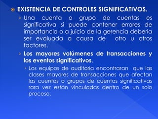  EXISTENCIA DE CONTROLES SIGNIFICATIVOS.
› Una cuenta o grupo de cuentas es
significativa si puede contener errores de
importancia o a juicio de la gerencia debería
ser evaluada a causa de otro u otros
factores.
› Los mayores volúmenes de transacciones y
los eventos significativos.
 Los equipos de auditoria encontraran que las
clases mayores de transacciones que afectan
las cuentas o grupos de cuentas significativas
rara vez están vinculadas dentro de un solo
proceso.
 