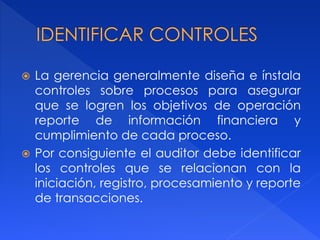  La gerencia generalmente diseña e ínstala
controles sobre procesos para asegurar
que se logren los objetivos de operación
reporte de información financiera y
cumplimiento de cada proceso.
 Por consiguiente el auditor debe identificar
los controles que se relacionan con la
iniciación, registro, procesamiento y reporte
de transacciones.
 