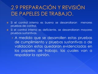  Si el control interno es bueno se desarrollaran menores
pruebas de control.
 Si el control interno es deficiente, se desarrollaran mayores
pruebas sustantivas.
› A medida que se desarrollen estas pruebas
de cumplimiento y pruebas sustantivas o de
validación estas quedaran evidenciadas en
los papeles de trabajo, las cuales van a
respaldar la opinión.
 