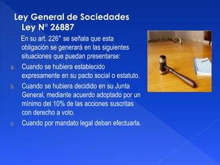 Ley General de Sociedades
Ley N° 26887
En su art. 226° se señala que esta
obligación se generará en las siguientes
situaciones que puedan presentarse:
a. Cuando se hubiera establecido
expresamente en su pacto social o estatuto.
b. Cuando se hubiera decidido en su Junta
General, mediante acuerdo adoptado por un
mínimo del 10% de las acciones suscritas
con derecho a voto.
c. Cuando por mandato legal deban efectuarla.
 