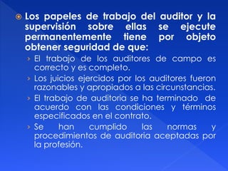  Los papeles de trabajo del auditor y la
supervisión sobre ellas se ejecute
permanentemente tiene por objeto
obtener seguridad de que:
› El trabajo de los auditores de campo es
correcto y es completo.
› Los juicios ejercidos por los auditores fueron
razonables y apropiados a las circunstancias.
› El trabajo de auditoria se ha terminado de
acuerdo con las condiciones y términos
especificados en el contrato.
› Se han cumplido las normas y
procedimientos de auditoria aceptadas por
la profesión.
 