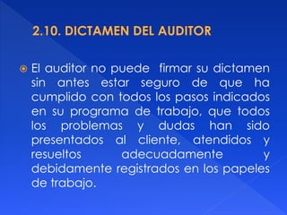  El auditor no puede firmar su dictamen
sin antes estar seguro de que ha
cumplido con todos los pasos indicados
en su programa de trabajo, que todos
los problemas y dudas han sido
presentados al cliente, atendidos y
resueltos adecuadamente y
debidamente registrados en los papeles
de trabajo.
 