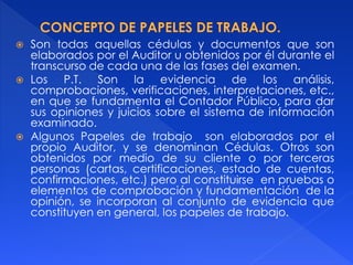  Son todas aquellas cédulas y documentos que son
elaborados por el Auditor u obtenidos por él durante el
transcurso de cada una de las fases del examen.
 Los P.T. Son la evidencia de los análisis,
comprobaciones, verificaciones, interpretaciones, etc.,
en que se fundamenta el Contador Público, para dar
sus opiniones y juicios sobre el sistema de información
examinado.
 Algunos Papeles de trabajo son elaborados por el
propio Auditor, y se denominan Cédulas. Otros son
obtenidos por medio de su cliente o por terceras
personas (cartas, certificaciones, estado de cuentas,
confirmaciones, etc.) pero al constituirse en pruebas o
elementos de comprobación y fundamentación de la
opinión, se incorporan al conjunto de evidencia que
constituyen en general, los papeles de trabajo.
 