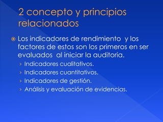 Los indicadores de rendimiento y los
factores de estos son los primeros en ser
evaluados al iniciar la auditoria.
› Indicadores cualitativos.
› Indicadores cuantitativos.
› Indicadores de gestión.
› Análisis y evaluación de evidencias.
 