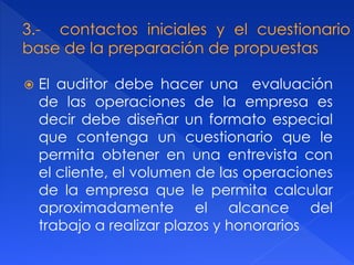  El auditor debe hacer una evaluación
de las operaciones de la empresa es
decir debe diseñar un formato especial
que contenga un cuestionario que le
permita obtener en una entrevista con
el cliente, el volumen de las operaciones
de la empresa que le permita calcular
aproximadamente el alcance del
trabajo a realizar plazos y honorarios
 