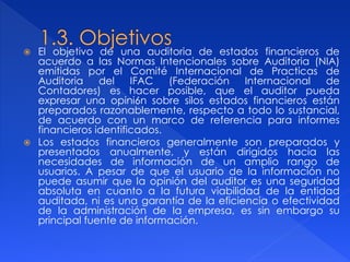  El objetivo de una auditoria de estados financieros de
acuerdo a las Normas Intencionales sobre Auditoria (NIA)
emitidas por el Comité Internacional de Practicas de
Auditoria del IFAC (Federación Internacional de
Contadores) es hacer posible, que el auditor pueda
expresar una opini6n sobre silos estados financieros están
preparados razonablemente, respecto a todo lo sustancial,
de acuerdo con un marco de referencia para informes
financieros identificados.
 Los estados financieros generalmente son preparados y
presentados anualmente, y están dirigidos hacia las
necesidades de información de un amplio rango de
usuarios. A pesar de que el usuario de la información no
puede asumir que la opinión del auditor es una seguridad
absoluta en cuanto a la futura viabilidad de la entidad
auditada, ni es una garantía de la eficiencia o efectividad
de la administración de la empresa, es sin embargo su
principal fuente de información.
 