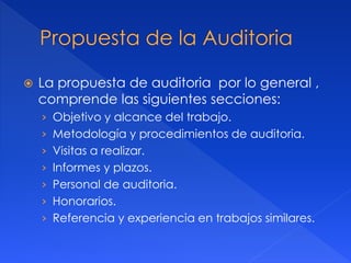  La propuesta de auditoria por lo general ,
comprende las siguientes secciones:
› Objetivo y alcance del trabajo.
› Metodología y procedimientos de auditoria.
› Visitas a realizar.
› Informes y plazos.
› Personal de auditoria.
› Honorarios.
› Referencia y experiencia en trabajos similares.
 