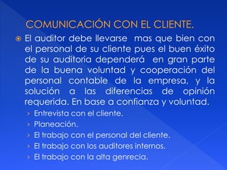  El auditor debe llevarse mas que bien con
el personal de su cliente pues el buen éxito
de su auditoria dependerá en gran parte
de la buena voluntad y cooperación del
personal contable de la empresa, y la
solución a las diferencias de opinión
requerida. En base a confianza y voluntad.
› Entrevista con el cliente.
› Planeación.
› El trabajo con el personal del cliente.
› El trabajo con los auditores internos.
› El trabajo con la alta genrecia.
 
