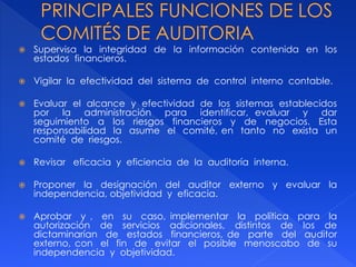  Supervisa la integridad de la información contenida en los
estados financieros.
 Vigilar la efectividad del sistema de control interno contable.
 Evaluar el alcance y efectividad de los sistemas establecidos
por la administración para identificar, evaluar y dar
seguimiento a los riesgos financieros y de negocios. Esta
responsabilidad la asume el comité, en tanto no exista un
comité de riesgos.
 Revisar eficacia y eficiencia de la auditoría interna.
 Proponer la designación del auditor externo y evaluar la
independencia, objetividad y eficacia.
 Aprobar y , en su caso, implementar la política para la
autorización de servicios adicionales, distintos de los de
dictaminarían de estados financieros, de parte del auditor
externo, con el fin de evitar el posible menoscabo de su
independencia y objetividad.
 