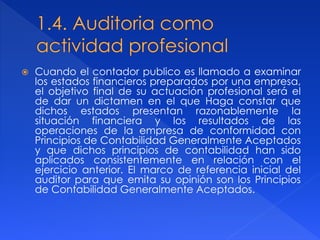 Cuando el contador publico es llamado a examinar
los estados financieros preparados por una empresa,
el objetivo final de su actuación profesional será el
de dar un dictamen en el que Haga constar que
dichos estados presentan razonablemente la
situación financiera y los resultados de las
operaciones de la empresa de conformidad con
Principios de Contabilidad Generalmente Aceptados
y que dichos principios de contabilidad han sido
aplicados consistentemente en relación con el
ejercicio anterior. El marco de referencia inicial del
auditor para que emita su opinión son los Principios
de Contabilidad Generalmente Aceptados.
 