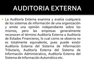  La Auditoría Externa examina y evalúa cualquiera
de los sistemas de información de una organización
y emite una opinión independiente sobre los
mismos, pero las empresas generalmente
reconocen el término Auditoría Externa a Auditoría
de Estados Financieros, lo cual como se observa no
es totalmente equivalente, pues puede existir
Auditoría Externa del Sistema de Información
Tributario, Auditoría Externa del Sistema de
Información Administrativo, Auditoría Externa del
Sistema de Información Automático etc.
 