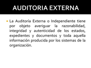  La Auditoría Externa o Independiente tiene
por objeto averiguar la razonabilidad,
integridad y autenticidad de los estados,
expedientes y documentos y toda aquella
información producida por los sistemas de la
organización.
 