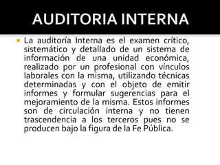  La auditoría Interna es el examen crítico,
sistemático y detallado de un sistema de
información de una unidad económica,
realizado por un profesional con vínculos
laborales con la misma, utilizando técnicas
determinadas y con el objeto de emitir
informes y formular sugerencias para el
mejoramiento de la misma. Estos informes
son de circulación interna y no tienen
trascendencia a los terceros pues no se
producen bajo la figura de la Fe Pública.
 