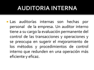  Las auditorías internas son hechas por
personal de la empresa. Un auditor interno
tiene a su cargo la evaluación permanente del
control de las transacciones y operaciones y
se preocupa en sugerir el mejoramiento de
los métodos y procedimientos de control
interno que redunden en una operación más
eficiente y eficaz.
 