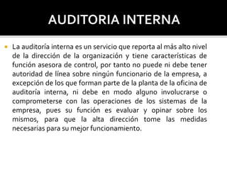  La auditoría interna es un servicio que reporta al más alto nivel
de la dirección de la organización y tiene características de
función asesora de control, por tanto no puede ni debe tener
autoridad de línea sobre ningún funcionario de la empresa, a
excepción de los que forman parte de la planta de la oficina de
auditoría interna, ni debe en modo alguno involucrarse o
comprometerse con las operaciones de los sistemas de la
empresa, pues su función es evaluar y opinar sobre los
mismos, para que la alta dirección tome las medidas
necesarias para su mejor funcionamiento.
 