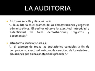  En forma sencilla y clara, es decir:
"... la auditoria es el examen de las demostraciones y registros
administrativos. El auditor observa la exactitud, integridad y
autenticidad de tales demostraciones, registros y
documentos.“
 Otra forma sencilla y clara es:
"... el examen de todas las anotaciones contables a fin de
comprobar su exactitud, así como la veracidad de los estados o
situaciones que dichas anotaciones producen."
 