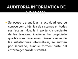  Se ocupa de analizar la actividad que se
conoce como técnica de sistemas en todas
sus facetas. Hoy, la importancia creciente
de las telecomunicaciones ha propiciado
que las comunicaciones. Líneas y redes de
las instalaciones informáticas, se auditen
por separado, aunque formen parte del
entorno general de sistemas.
 