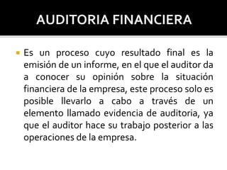  Es un proceso cuyo resultado final es la
emisión de un informe, en el que el auditor da
a conocer su opinión sobre la situación
financiera de la empresa, este proceso solo es
posible llevarlo a cabo a través de un
elemento llamado evidencia de auditoria, ya
que el auditor hace su trabajo posterior a las
operaciones de la empresa.
 