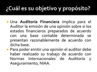  Una Auditoría Financiera implica para el
Auditor la emisión de una opinión sobre si los
estados financieros preparados de acuerdo
con una base contable determinada se
presentan razonablemente de acuerdo con
dicha base.
 Para poder emitir una opinión el auditor debe
haber realizado su trabajo de acuerdo con
Normas Internacionales de Auditoría y
Aseguramiento, NIAA.
 
