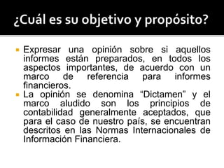  Expresar una opinión sobre si aquellos
informes están preparados, en todos los
aspectos importantes, de acuerdo con un
marco de referencia para informes
financieros.
 La opinión se denomina “Dictamen” y el
marco aludido son los principios de
contabilidad generalmente aceptados, que
para el caso de nuestro país, se encuentran
descritos en las Normas Internacionales de
Información Financiera.
 