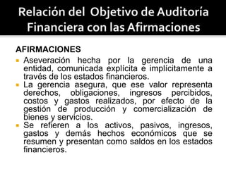 AFIRMACIONES
 Aseveración hecha por la gerencia de una
entidad, comunicada explícita e implícitamente a
través de los estados financieros.
 La gerencia asegura, que ese valor representa
derechos, obligaciones, ingresos percibidos,
costos y gastos realizados, por efecto de la
gestión de producción y comercialización de
bienes y servicios.
 Se refieren a los activos, pasivos, ingresos,
gastos y demás hechos económicos que se
resumen y presentan como saldos en los estados
financieros.
 