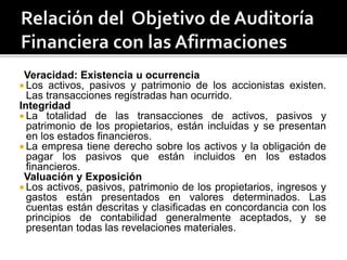 Veracidad: Existencia u ocurrencia
 Los activos, pasivos y patrimonio de los accionistas existen.
Las transacciones registradas han ocurrido.
Integridad
 La totalidad de las transacciones de activos, pasivos y
patrimonio de los propietarios, están incluidas y se presentan
en los estados financieros.
 La empresa tiene derecho sobre los activos y la obligación de
pagar los pasivos que están incluidos en los estados
financieros.
Valuación y Exposición
 Los activos, pasivos, patrimonio de los propietarios, ingresos y
gastos están presentados en valores determinados. Las
cuentas están descritas y clasificadas en concordancia con los
principios de contabilidad generalmente aceptados, y se
presentan todas las revelaciones materiales.
 