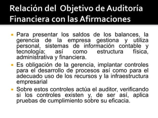  Para presentar los saldos de los balances, la
gerencia de la empresa gestiona y utiliza
personal, sistemas de información contable y
tecnología; así como estructura física,
administrativa y financiera.
 Es obligación de la gerencia, implantar controles
para el desarrollo de procesos así como para el
adecuado uso de los recursos y la infraestructura
empresarial
 Sobre estos controles actúa el auditor, verificando
si los controles existen y, de ser así, aplica
pruebas de cumplimiento sobre su eficacia.
 