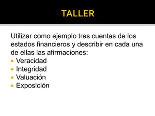 Utilizar como ejemplo tres cuentas de los
estados financieros y describir en cada una
de ellas las afirmaciones:
 Veracidad
 Integridad
 Valuación
 Exposición
 