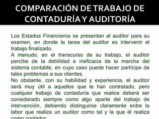 Los Estados Financieros se presentan al auditor para su
examen, en donde la tarea del auditor es intervenir el
trabajo finalizado.
A menudo, en el transcurso de su trabajo, el auditor
percibe de la debilidad e ineficacia de la marcha del
sistema contable, en cuyo caso puede hacer partícipe de
tales problemas a sus clientes.
No obstante, con su habilidad y experiencia, el auditor
será muy útil a aquellos que le han contratado, pero
cualquier trabajo de contaduría que realice deberá ser
considerado siempre como algo aparte del trabajo de
intervención, debiendo distinguirse claramente entre la
labor que realiza un auditor como tal y la que él realiza
 